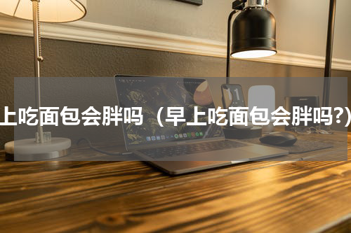 早上吃面包会胖吗（早上吃面包会胖吗?）