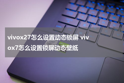 vivox27怎么设置动态锁屏 vivox7怎么设置锁屏动态壁纸