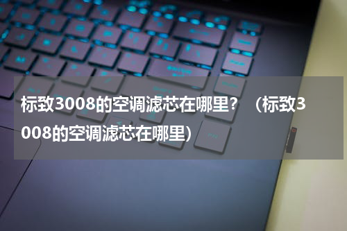 标致3008的空调滤芯在哪里？（标致3008的空调滤芯在哪里）