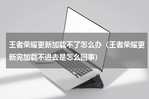 王者荣耀更新加载不了怎么办（王者荣耀更新完加载不进去是怎么回事）
