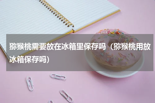 猕猴桃需要放在冰箱里保存吗（猕猴桃用放冰箱保存吗）