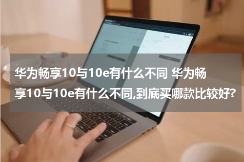 华为畅享10与10e有什么不同 华为畅享10与10e有什么不同,到底买哪款比较好?