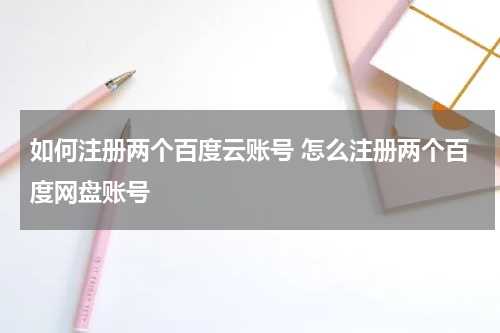 如何注册两个百度云账号 怎么注册两个百度网盘账号