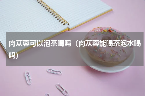 肉苁蓉可以泡茶喝吗（肉苁蓉能喝茶泡水喝吗）