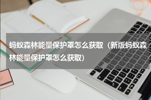 蚂蚁森林能量保护罩怎么获取（新版蚂蚁森林能量保护罩怎么获取）