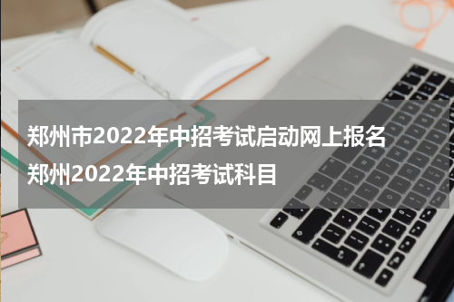 郑州市2022年中招考试启动网上报名 郑州2022年中招考试科目