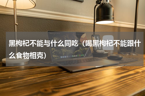 黑枸杞不能与什么同吃（喝黑枸杞不能跟什么食物相克）