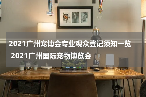 2021广州宠博会专业观众登记须知一览 2021广州国际宠物博览会