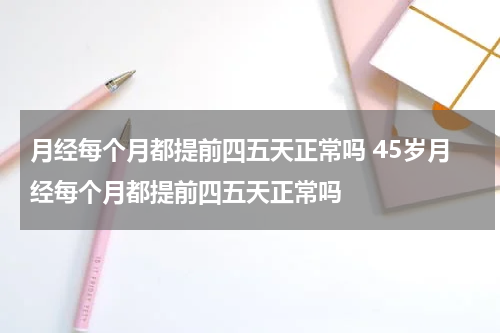 月经每个月都提前四五天正常吗 45岁月经每个月都提前四五天正常吗