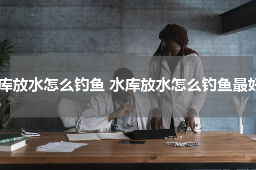 水库放水怎么钓鱼 水库放水怎么钓鱼最好