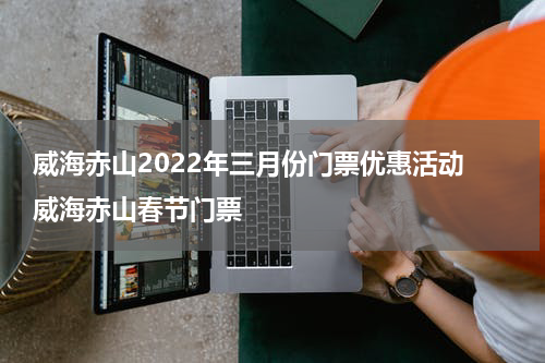 威海赤山2022年三月份门票优惠活动 威海赤山春节门票