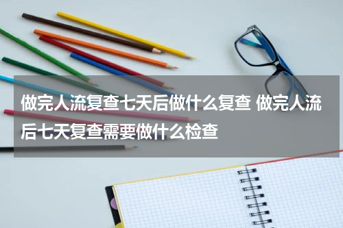 做完人流复查七天后做什么复查 做完人流后七天复查需要做什么检查