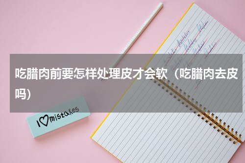 吃腊肉前要怎样处理皮才会软（吃腊肉去皮吗）