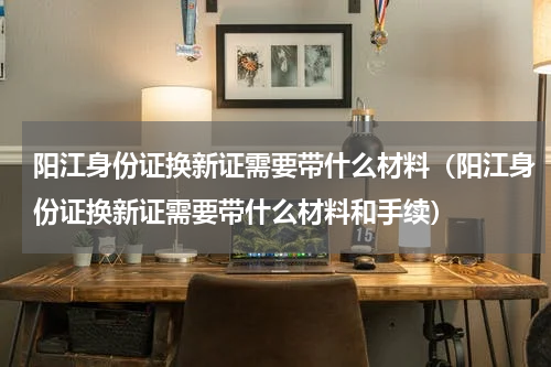 阳江身份证换新证需要带什么材料（阳江身份证换新证需要带什么材料和手续）