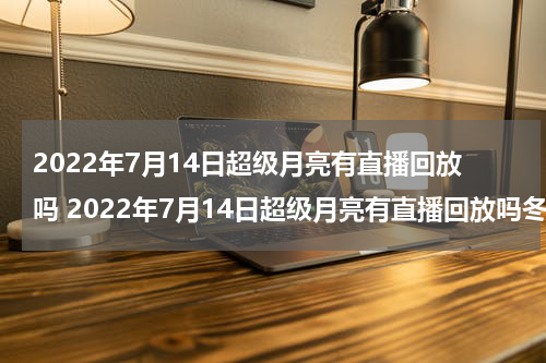 2022年7月14日超级月亮有直播回放吗 2022年7月14日超级月亮有直播回放吗冬奥