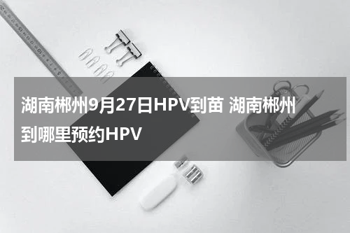 湖南郴州9月27日HPV到苗 湖南郴州到哪里预约HPV