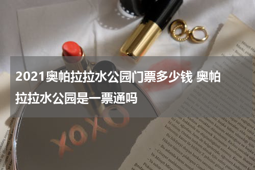 2021奥帕拉拉水公园门票多少钱 奥帕拉拉水公园是一票通吗