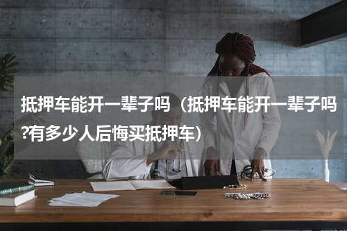 抵押车能开一辈子吗（抵押车能开一辈子吗?有多少人后悔买抵押车）