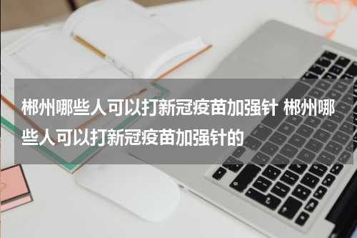 郴州哪些人可以打新冠疫苗加强针 郴州哪些人可以打新冠疫苗加强针的