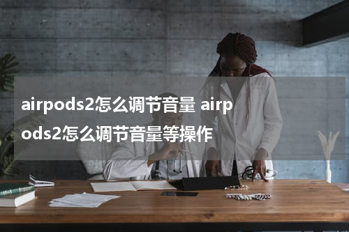 airpods2怎么调节音量 airpods2怎么调节音量等操作
