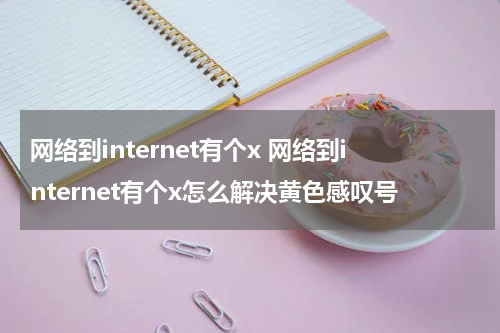 网络到internet有个x 网络到internet有个x怎么解决黄色感叹号