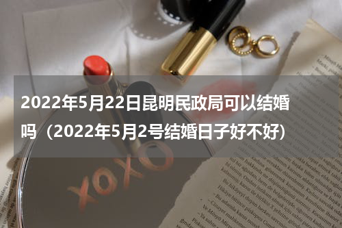 2022年5月22日昆明民政局可以结婚吗（2022年5月2号结婚日子好不好）