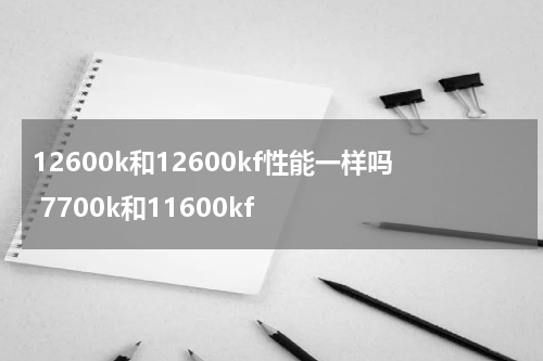 12600k和12600kf性能一样吗 7700k和11600kf