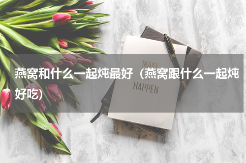 燕窝和什么一起炖最好（燕窝跟什么一起炖好吃）