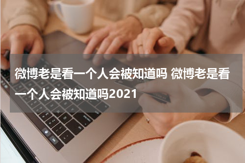 微博老是看一个人会被知道吗 微博老是看一个人会被知道吗2021