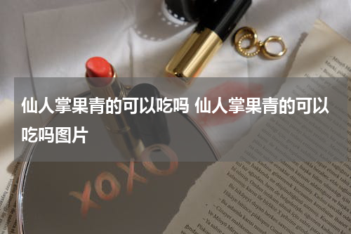 仙人掌果青的可以吃吗 仙人掌果青的可以吃吗图片