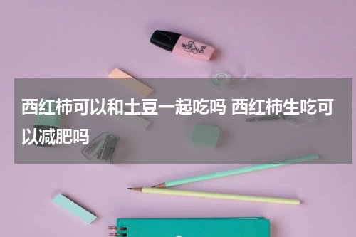西红柿可以和土豆一起吃吗 西红柿生吃可以减肥吗
