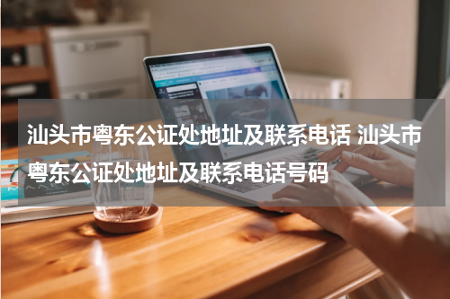 汕头市粤东公证处地址及联系电话 汕头市粤东公证处地址及联系电话号码