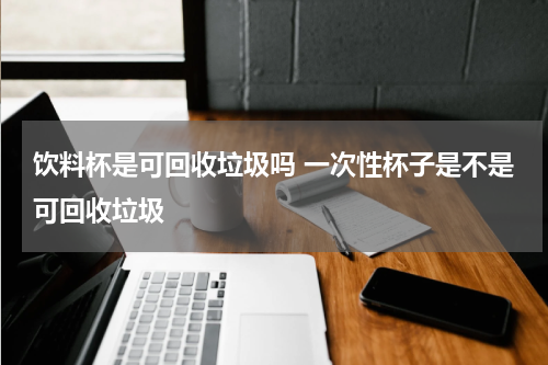 饮料杯是可回收垃圾吗 一次性杯子是不是可回收垃圾