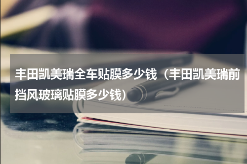 丰田凯美瑞全车贴膜多少钱（丰田凯美瑞前挡风玻璃贴膜多少钱）