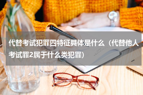 代替考试犯罪四特征具体是什么（代替他人考试罪2属于什么类犯罪）