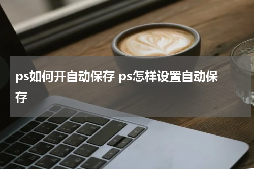 ps如何开自动保存 ps怎样设置自动保存