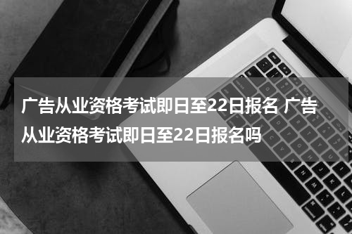广告从业资格考试即日至22日报名 广告从业资格考试即日至22日报名吗