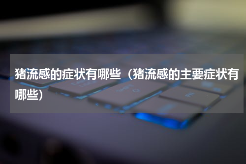 猪流感的症状有哪些（猪流感的主要症状有哪些）