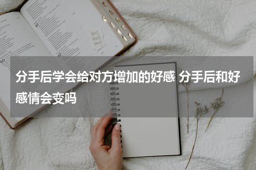 分手后学会给对方增加的好感 分手后和好感情会变吗