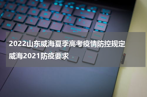 2022山东威海夏季高考疫情防控规定 威海2021防疫要求
