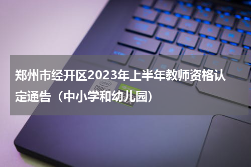 郑州市经开区2023年上半年教师资格认定通告（中小学和幼儿园）