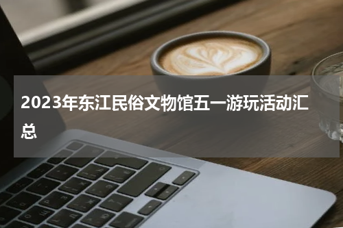 2023年东江民俗文物馆五一游玩活动汇总