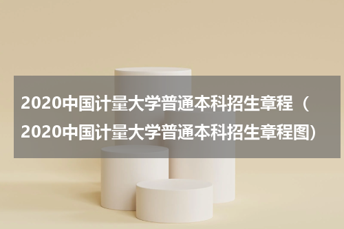2020中国计量大学普通本科招生章程（2020中国计量大学普通本科招生章程图）
