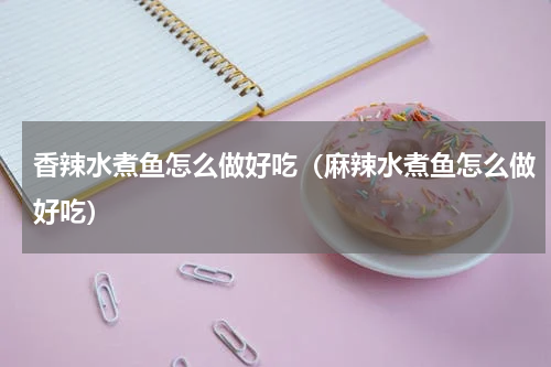 香辣水煮鱼怎么做好吃（麻辣水煮鱼怎么做好吃）