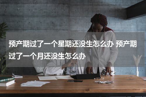 预产期过了一个星期还没生怎么办 预产期过了一个月还没生怎么办