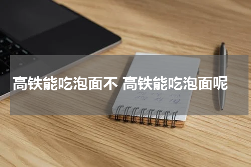 高铁能吃泡面不 高铁能吃泡面呢