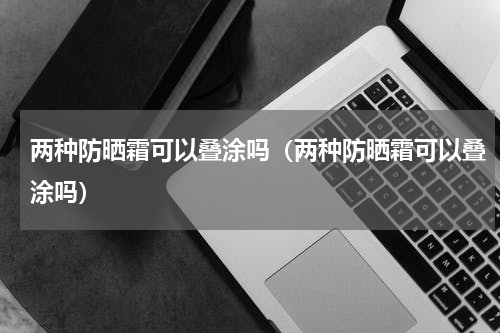 两种防晒霜可以叠涂吗（两种防晒霜可以叠涂吗）