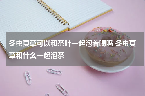 冬虫夏草可以和茶叶一起泡着喝吗 冬虫夏草和什么一起泡茶