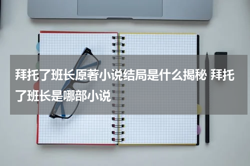 拜托了班长原著小说结局是什么揭秘 拜托了班长是哪部小说