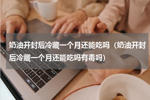 奶油开封后冷藏一个月还能吃吗（奶油开封后冷藏一个月还能吃吗有毒吗）